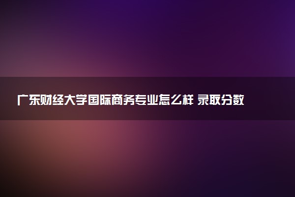 广东财经大学国际商务专业怎么样 录取分数线多少