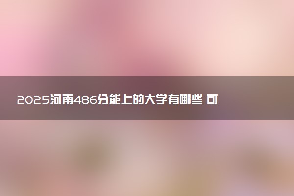 2025河南486分能上的大学有哪些 可以报考院校名单