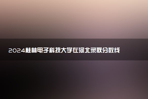 2024桂林电子科技大学在河北录取分数线 各专业分数及位次