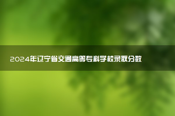 2024年辽宁省交通高等专科学校录取分数线是多少 各省最低分数线及位次