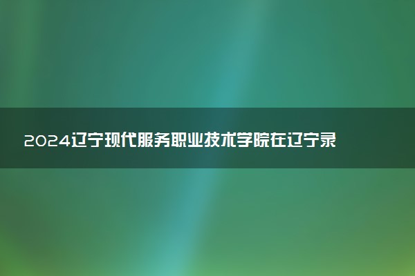 2024辽宁现代服务职业技术学院在辽宁录取分数线 各专业分数及位次