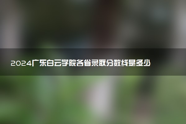 2024广东白云学院各省录取分数线是多少 最低分及位次