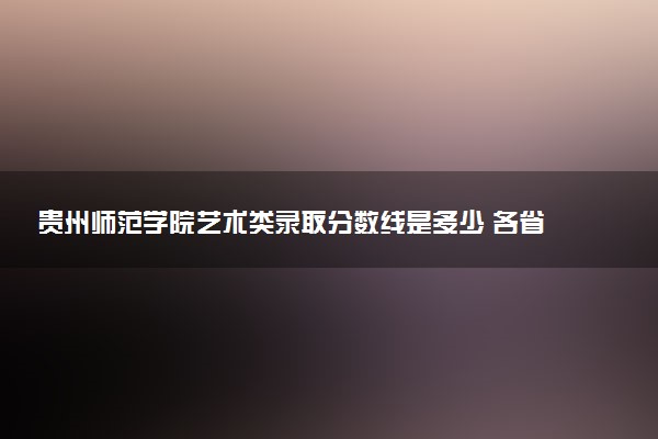 贵州师范学院艺术类录取分数线是多少 各省分数整理