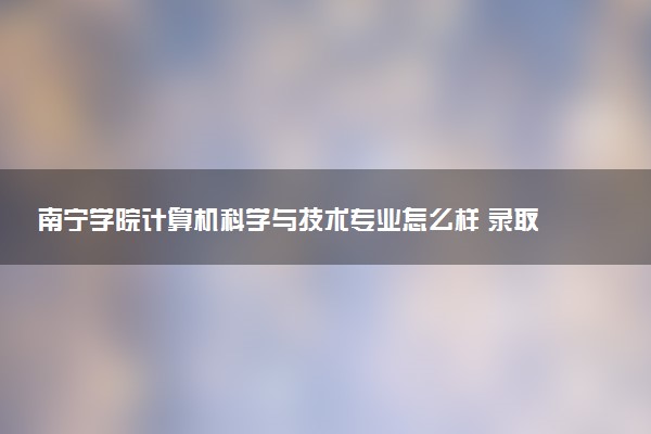 南宁学院计算机科学与技术专业怎么样 录取分数线多少