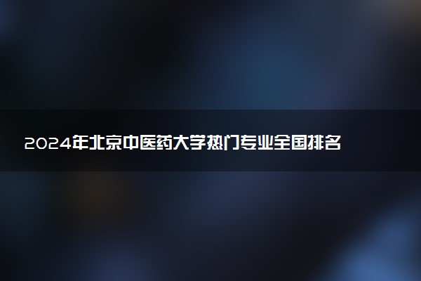 2024年北京中医药大学热门专业全国排名 有哪些专业比较好