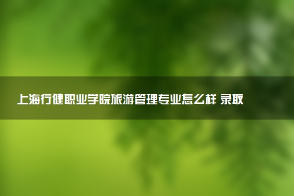 上海行健职业学院旅游管理专业怎么样 录取分数线多少