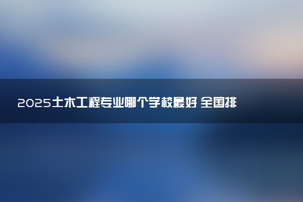 2025土木工程专业哪个学校最好 全国排名前10强