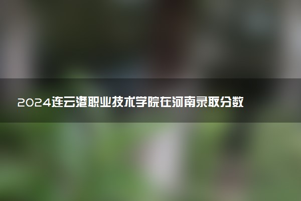 2024连云港职业技术学院在河南录取分数线 各专业分数及位次