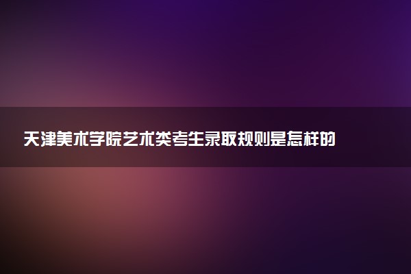 天津美术学院艺术类考生录取规则是怎样的 有哪些要求