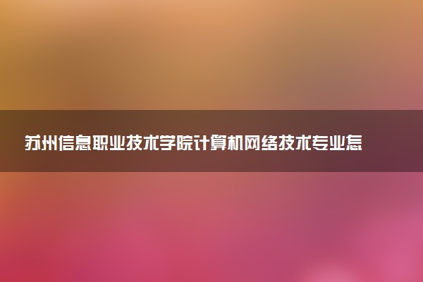 苏州信息职业技术学院计算机网络技术专业怎么样 录取分数线多少