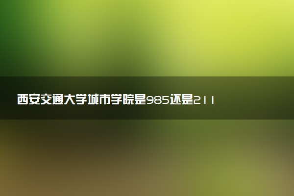 西安交通大学城市学院是985还是211 含金量怎么样