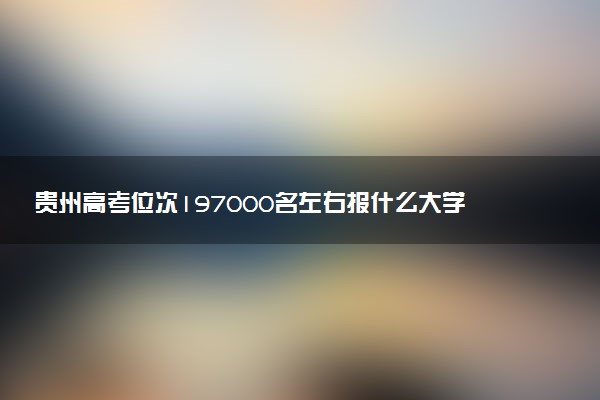 贵州高考位次197000名左右报什么大学好（2025年参考）