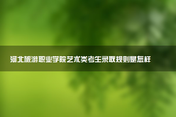 河北旅游职业学院艺术类考生录取规则是怎样的 有哪些要求