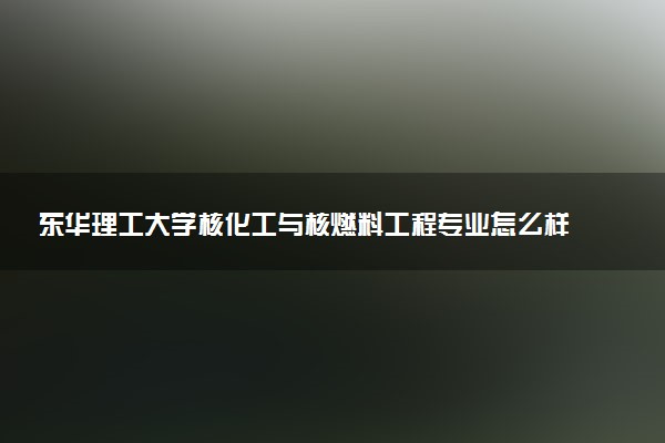 东华理工大学核化工与核燃料工程专业怎么样 录取分数线多少