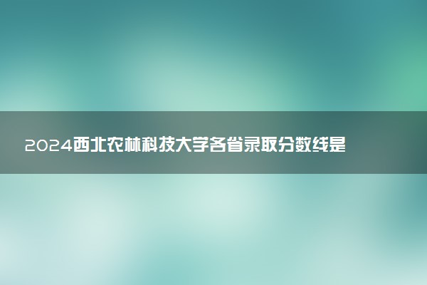 2024西北农林科技大学各省录取分数线是多少 最低分及位次