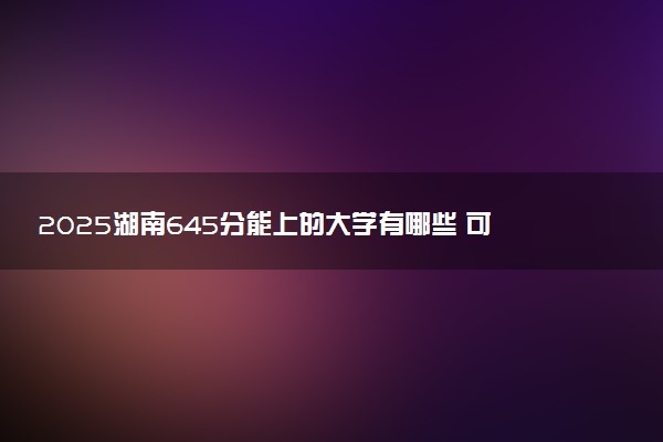 2025湖南645分能上的大学有哪些 可以报考院校名单