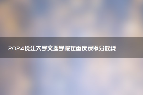 2024长江大学文理学院在重庆录取分数线 各专业分数及位次