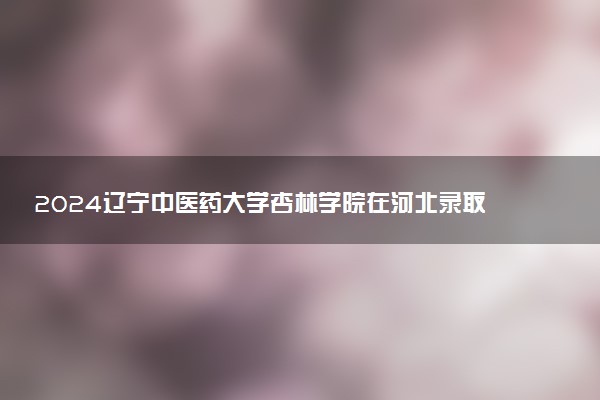 2024辽宁中医药大学杏林学院在河北录取分数线 各专业分数及位次