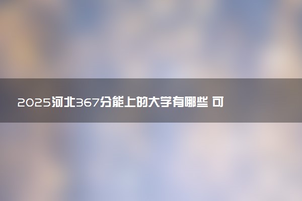 2025河北367分能上的大学有哪些 可以报考院校名单