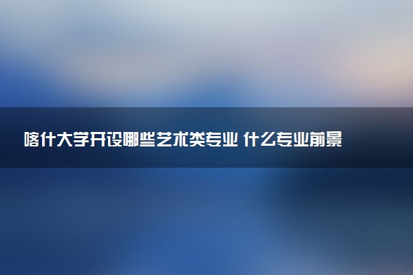 喀什大学开设哪些艺术类专业 什么专业前景好