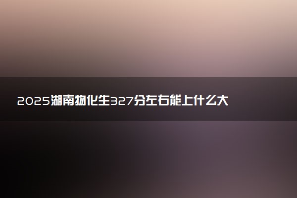 2025湖南物化生327分左右能上什么大学 可以报考的院校名单