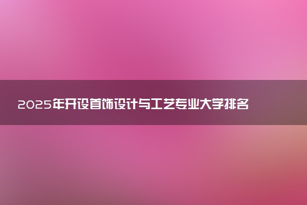 2025年开设首饰设计与工艺专业大学排名及评级 高校排行榜