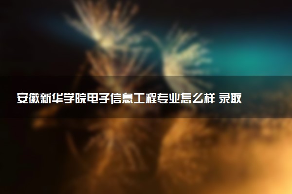 安徽新华学院电子信息工程专业怎么样 录取分数线多少