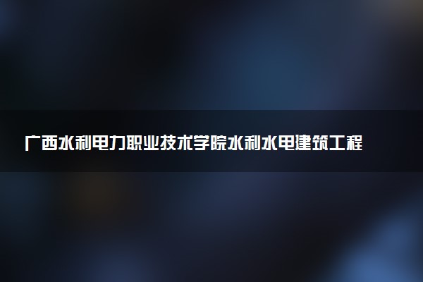 广西水利电力职业技术学院水利水电建筑工程专业怎么样 录取分数线多少