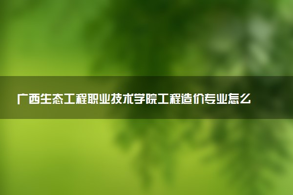 广西生态工程职业技术学院工程造价专业怎么样 录取分数线多少