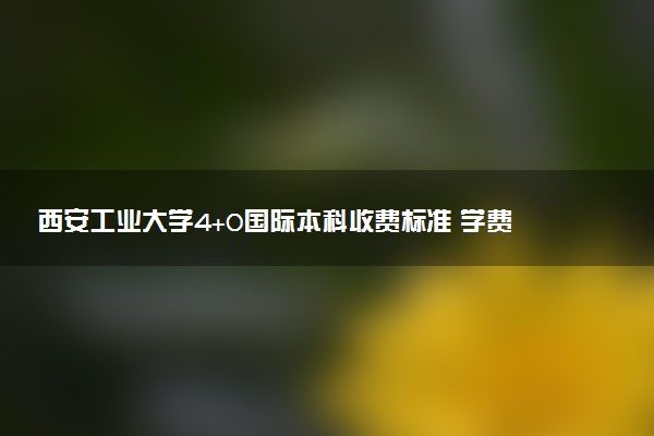 西安工业大学4+0国际本科收费标准 学费多少钱