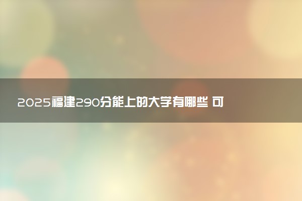 2025福建290分能上的大学有哪些 可以报考院校名单