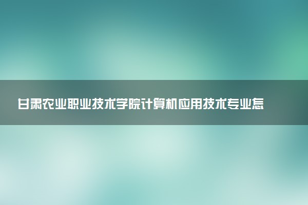 甘肃农业职业技术学院计算机应用技术专业怎么样 录取分数线多少