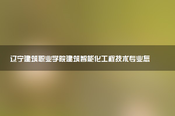 辽宁建筑职业学院建筑智能化工程技术专业怎么样 录取分数线多少