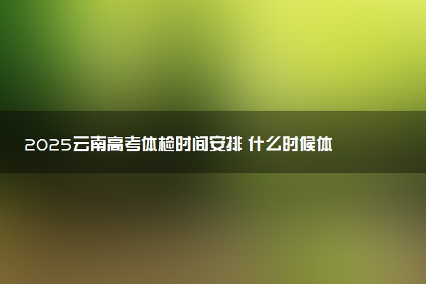 2025云南高考体检时间安排 什么时候体检