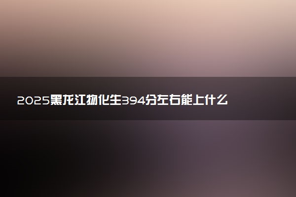 2025黑龙江物化生394分左右能上什么大学 可以报考的院校名单