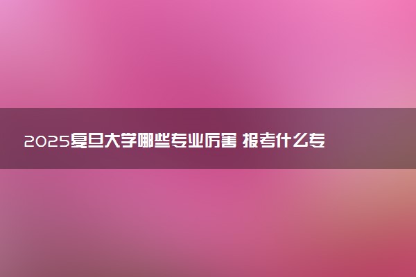 2025复旦大学哪些专业厉害 报考什么专业好