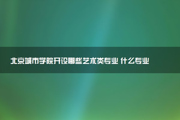 北京城市学院开设哪些艺术类专业 什么专业前景好