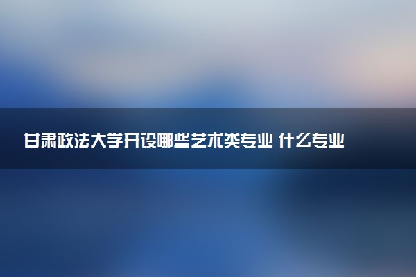 甘肃政法大学开设哪些艺术类专业 什么专业前景好