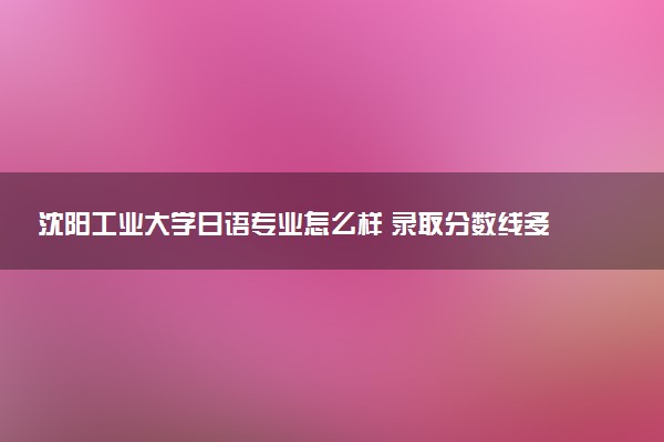 沈阳工业大学日语专业怎么样 录取分数线多少