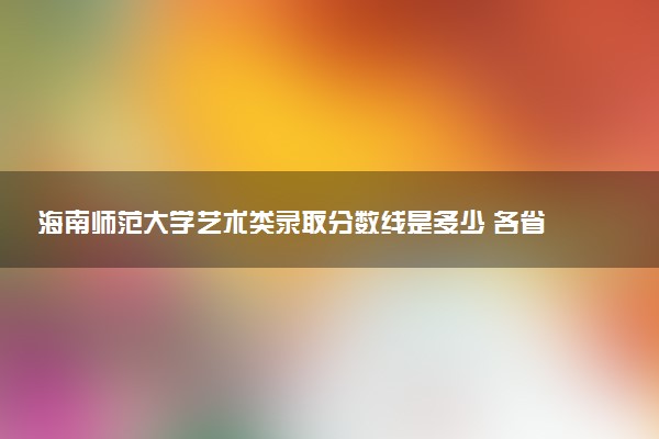 海南师范大学艺术类录取分数线是多少 各省分数整理