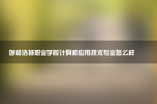 呼和浩特职业学院计算机应用技术专业怎么样 录取分数线多少