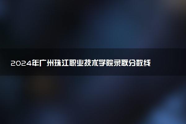 2024年广州珠江职业技术学院录取分数线是多少 各省最低分数线及位次