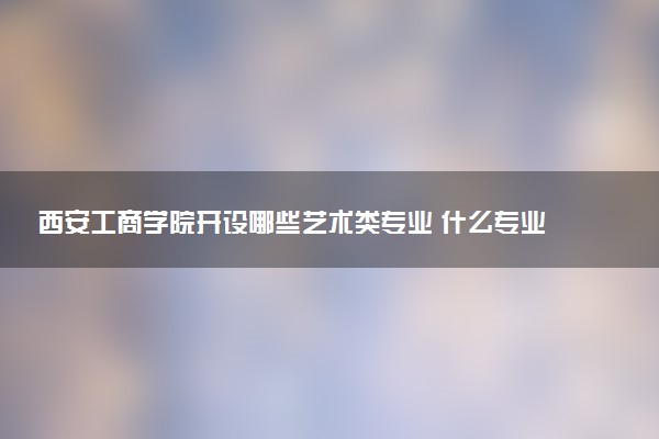 西安工商学院开设哪些艺术类专业 什么专业前景好