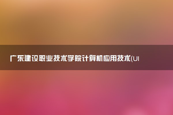 广东建设职业技术学院计算机应用技术（UI方向）专业怎么样 录取分数线多少