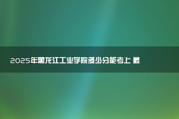 2025年黑龙江工业学院多少分能考上 最低分及位次