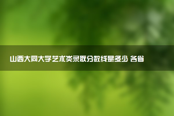 山西大同大学艺术类录取分数线是多少 各省分数整理