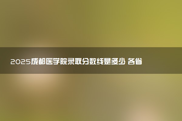 2025成都医学院录取分数线是多少 各省最低分数线汇总