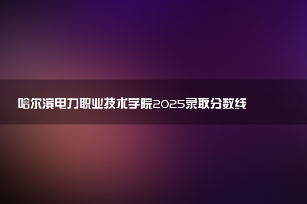 哈尔滨电力职业技术学院2025录取分数线整理 最低多少分可以考上