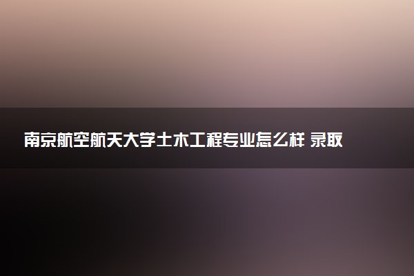 南京航空航天大学土木工程专业怎么样 录取分数线多少