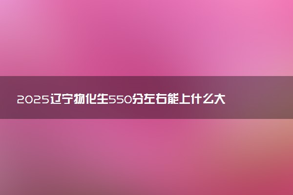 2025辽宁物化生550分左右能上什么大学 可以报考的院校名单